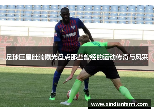 足球巨星肚腩曝光盘点那些曾经的运动传奇与风采